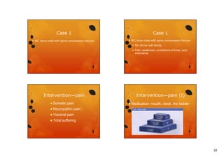 Case 1


Case 1

BC, bone meta with spine compression fracture



BC, bone meta with spine compression fracture



Intervention—pain
S
Somatic
ti

pain
i

 Neuropathic
 Visceral
 Total

Sit, dinner with family
Pain, weakness, contracture of knee, poor
endurance

Intervention—pain (I)
 Medication:

mouth, clock, the ladder

pain

pain

suffering

10

 