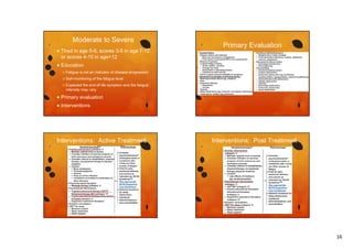 Moderate to Severe


Tired in age 5-6, scores 3-5 in age 7-12,
or scores 4-10 in age>12
g



Primary Evaluation

Education
 Fatigue

is not an indicator of disease progression

 Self-monitoring

of the fatigue level

 Expected

the end-of life symptom and the fatigue
intensity may vary



Primary evaluation



Interventions

Interventions: Active Treatment

Interventions: Post Treatment

16

 