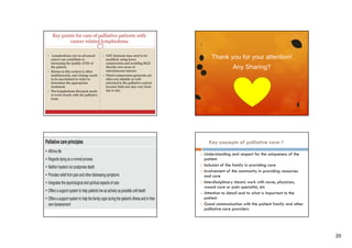 Key points for care of palliative patients with
cancer related lymphedema
 Lymphedema care in advanced

Thank you for you a e o
a
o your attention!

 CDT elements may need to be

cancer can contribute to
increasing the quality of life of
the patient.
 Edema in this context is often
multifactorial, and etiology needs
to be ascertained in order to
determine the appropriate
treatment.
 The lymphedema therapist needs
to work closely with the palliative
team.

modified,
modified using lower
compression and avoiding MLD
directly over areas of
subcutaneous tumour.
 Fitted compression garments are
often not suitable or welltolerated in the palliative context
because limb size may vary from
day to day.

Any Sharing?

Key concepts of palliative care-1











Understanding and respect for the uniqueness of the
p
patient
Inclusion of the family in providing care
Involvement of the community in providing resources
and care
Interdisciplinary (team) work with nurse, physician,
wound care or pain specialist, etc
p
p
,
Attention to detail and to what is important to the
patient
Good communication with the patient family and other
palliative care providers

20

 