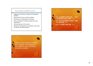 Key concepts of palliative care-2









Ingenuity and creativity in dealing with therapeutic
problems
Good control of pain and other symptoms
Maintenance of independent and function
Focus on meaning of symptoms, patient fears and
expectations
Non-abandonment of the patient
Attention to the therapist’s own emotions in the caring
for patient with limited progress



病人的疼痛應先試物理治療，一個月
沒效再開始用強效止痛劑 （X）



病人無法經由訓練提升功能時，則應
停止物理治療 （X）



病人可以選擇不接受治療 （O）

Goals of care must be flexible
and realistic and adapted to
the patient’s ever-changing
physical condition

21

 