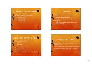 Patient & Family Centered


Patient & family’s expectation
family s


Environmental

Patient


What brings you the most pleasure?





What are the most important things prevented?



Physical ability





Expected activity



Questions

What do you most like to do tomorrow if you can?

Caregiver




Red Flags or Yellow Flags


Anemia



Neutropenic



What are you allowing the patient to do independently?

Physical Functioning

Complete blood count


What’s the most concerned in caring for the physical
What s
needs of the patient?



Strength, ROM, muscular and cardiopulmonary
endurance, pain

Thrombocytopenic



Eastern Cooperative Oncology Group (ECOG) scale



Neural impairments



Skeletal impairments

Karnofsky Performance Status scale (KPS scale)
y
(
)




Cardiovascular or pulmonary system

5

 