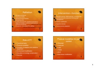 Palliation
symptoms
mobility
 Slowing functional decline
 Maintaining QOL
 6-week structured PA: significant decrease in
fatigue & increase in physical performance &
emotional functioning
(Oldervoll et al, 2005, 2006 )
 50 patients, home-based PA, walking

Intervention—function

 Managing

 Improving

(Lowe, et al. Support Care Cancer 2010;18:1469-75)

Role of PT



Strength training, ROM exercise, muscular and
St
th t i i
i
l
d
cardiopulmonary endurance training, pain
management



Activity modification



Assistive devices



Environmental adaptation

Physical modalities for pain
control



Functional tasks



Massage



Physical modalities



heat/cold



Provision of adaptive and assistive
equipment



USD



Environment modification



TENS



Education on energy conservation



MLD



Exercise



Soft tissue mobilization

8

 