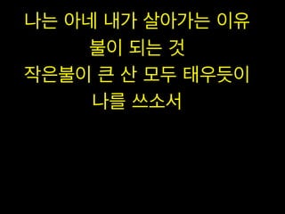 나는 아네 내가 살아가는 이유
불이 되는 것
작은불이 큰 산 모두 태우듯이
나를 쓰소서

 