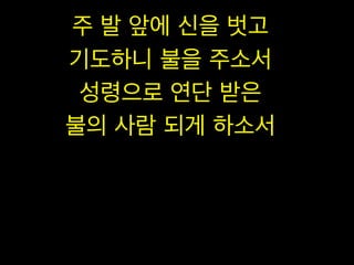 주 발 앞에 신을 벗고
기도하니 불을 주소서
성령으로 연단 받은
불의 사람 되게 하소서

 