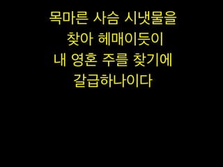 목마른 사슴 시냇물을
찾아 헤매이듯이
내 영혼 주를 찾기에
갈급하나이다

 