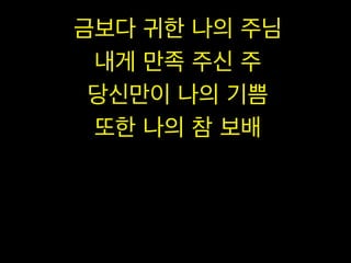 금보다 귀한 나의 주님
내게 만족 주신 주
당신만이 나의 기쁨
또한 나의 참 보배

 