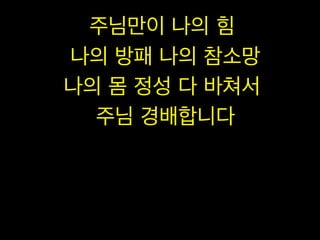 주님만이 나의 힘
나의 방패 나의 참소망
나의 몸 정성 다 바쳐서
주님 경배합니다

 