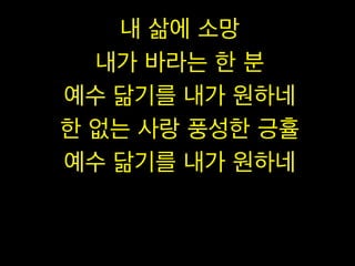 내 삶에 소망
내가 바라는 한 분
예수 닮기를 내가 원하네
한 없는 사랑 풍성한 긍휼
예수 닮기를 내가 원하네

 