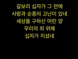 갈보리 십자가 그 안에
사랑과 순종의 고난이 있네
세상을 구하신 어린 양
우리의 죄 위해
십자가 지셨네

 