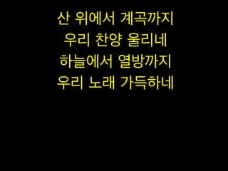 산 위에서 계곡까지
우리 찬양 울리네
하늘에서 열방까지
우리 노래 가득하네

 