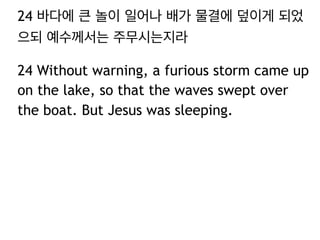 24 바다에 큰 놀이 일어나 배가 물결에 덮이게 되었
으되 예수께서는 주무시는지라
24 Without warning, a furious storm came up
on the lake, so that the waves swept over
the boat. But Jesus was sleeping.

 
