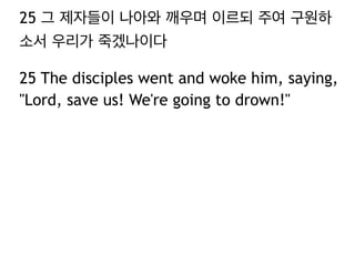 25 그 제자들이 나아와 깨우며 이르되 주여 구원하
소서 우리가 죽겠나이다
25 The disciples went and woke him, saying,
"Lord, save us! We're going to drown!"

 