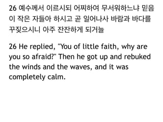 26 예수께서 이르시되 어찌하여 무서워하느냐 믿음
이 작은 자들아 하시고 곧 일어나사 바람과 바다를
꾸짖으시니 아주 잔잔하게 되거늘
26 He replied, "You of little faith, why are
you so afraid?" Then he got up and rebuked
the winds and the waves, and it was
completely calm.

 