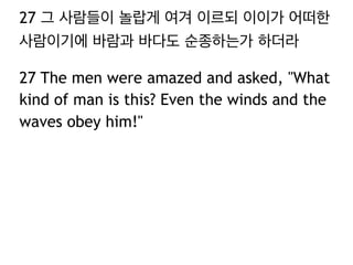 27 그 사람들이 놀랍게 여겨 이르되 이이가 어떠한
사람이기에 바람과 바다도 순종하는가 하더라
27 The men were amazed and asked, "What
kind of man is this? Even the winds and the
waves obey him!"

 