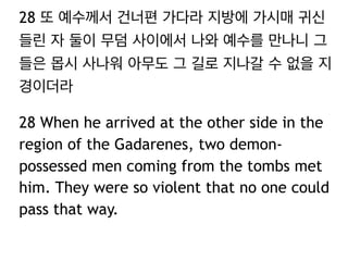 28 또 예수께서 건너편 가다라 지방에 가시매 귀신
들린 자 둘이 무덤 사이에서 나와 예수를 만나니 그
들은 몹시 사나워 아무도 그 길로 지나갈 수 없을 지
경이더라
28 When he arrived at the other side in the
region of the Gadarenes, two demonpossessed men coming from the tombs met
him. They were so violent that no one could
pass that way.

 