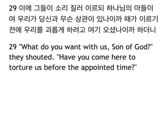 29 이에 그들이 소리 질러 이르되 하나님의 아들이
여 우리가 당신과 무슨 상관이 있나이까 때가 이르기
전에 우리를 괴롭게 하려고 여기 오셨나이까 하더니
29 "What do you want with us, Son of God?"
they shouted. "Have you come here to
torture us before the appointed time?"

 