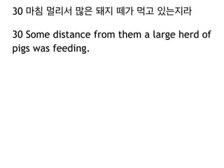 30 마침 멀리서 많은 돼지 떼가 먹고 있는지라
30 Some distance from them a large herd of
pigs was feeding.

 