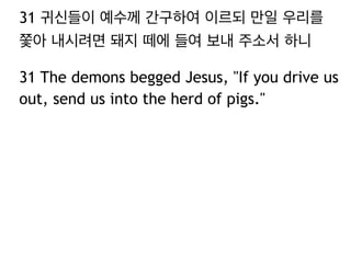 31 귀신들이 예수께 간구하여 이르되 만일 우리를
쫓아 내시려면 돼지 떼에 들여 보내 주소서 하니
31 The demons begged Jesus, "If you drive us
out, send us into the herd of pigs."

 