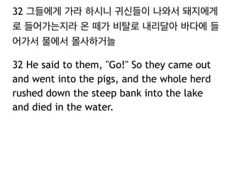 32 그들에게 가라 하시니 귀신들이 나와서 돼지에게
로 들어가는지라 온 떼가 비탈로 내리달아 바다에 들
어가서 물에서 몰사하거늘
32 He said to them, "Go!" So they came out
and went into the pigs, and the whole herd
rushed down the steep bank into the lake
and died in the water.

 