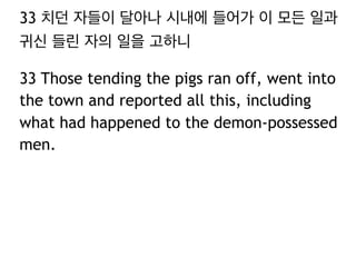 33 치던 자들이 달아나 시내에 들어가 이 모든 일과
귀신 들린 자의 일을 고하니
33 Those tending the pigs ran off, went into
the town and reported all this, including
what had happened to the demon-possessed
men.

 