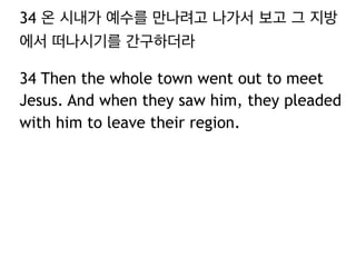 34 온 시내가 예수를 만나려고 나가서 보고 그 지방
에서 떠나시기를 간구하더라
34 Then the whole town went out to meet
Jesus. And when they saw him, they pleaded
with him to leave their region.

 