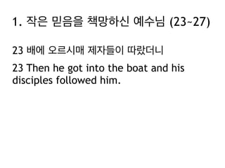 1. 작은 믿음을 책망하신 예수님 (23~27)
23 배에 오르시매 제자들이 따랐더니
23 Then he got into the boat and his
disciples followed him.

 