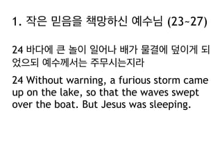 1. 작은 믿음을 책망하신 예수님 (23~27)
24 바다에 큰 놀이 일어나 배가 물결에 덮이게 되
었으되 예수께서는 주무시는지라
24 Without warning, a furious storm came
up on the lake, so that the waves swept
over the boat. But Jesus was sleeping.

 