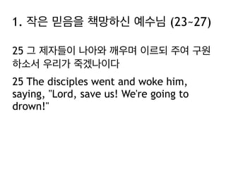 1. 작은 믿음을 책망하신 예수님 (23~27)
25 그 제자들이 나아와 깨우며 이르되 주여 구원
하소서 우리가 죽겠나이다
25 The disciples went and woke him,
saying, "Lord, save us! We're going to
drown!"

 