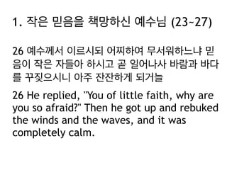 1. 작은 믿음을 책망하신 예수님 (23~27)
26 예수께서 이르시되 어찌하여 무서워하느냐 믿
음이 작은 자들아 하시고 곧 일어나사 바람과 바다
를 꾸짖으시니 아주 잔잔하게 되거늘
26 He replied, "You of little faith, why are
you so afraid?" Then he got up and rebuked
the winds and the waves, and it was
completely calm.

 