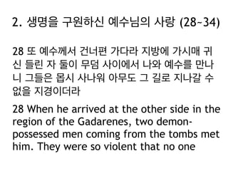2. 생명을 구원하신 예수님의 사랑 (28~34)
28 또 예수께서 건너편 가다라 지방에 가시매 귀
신 들린 자 둘이 무덤 사이에서 나와 예수를 만나
니 그들은 몹시 사나워 아무도 그 길로 지나갈 수
없을 지경이더라
28 When he arrived at the other side in the
region of the Gadarenes, two demonpossessed men coming from the tombs met
him. They were so violent that no one

 