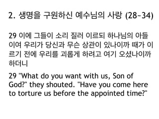 2. 생명을 구원하신 예수님의 사랑 (28~34)
29 이에 그들이 소리 질러 이르되 하나님의 아들
이여 우리가 당신과 무슨 상관이 있나이까 때가 이
르기 전에 우리를 괴롭게 하려고 여기 오셨나이까
하더니
29 "What do you want with us, Son of
God?" they shouted. "Have you come here
to torture us before the appointed time?"

 