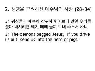 2. 생명을 구원하신 예수님의 사랑 (28~34)
31 귀신들이 예수께 간구하여 이르되 만일 우리를
쫓아 내시려면 돼지 떼에 들여 보내 주소서 하니
31 The demons begged Jesus, "If you drive
us out, send us into the herd of pigs."

 