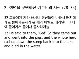 2. 생명을 구원하신 예수님의 사랑 (28~34)
32 그들에게 가라 하시니 귀신들이 나와서 돼지에
게로 들어가는지라 온 떼가 비탈로 내리달아 바다
에 들어가서 물에서 몰사하거늘
32 He said to them, "Go!" So they came out
and went into the pigs, and the whole herd
rushed down the steep bank into the lake
and died in the water.

 