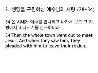 2. 생명을 구원하신 예수님의 사랑 (28~34)
34 온 시내가 예수를 만나려고 나가서 보고 그 지
방에서 떠나시기를 간구하더라
34 Then the whole town went out to meet
Jesus. And when they saw him, they
pleaded with him to leave their region.

 