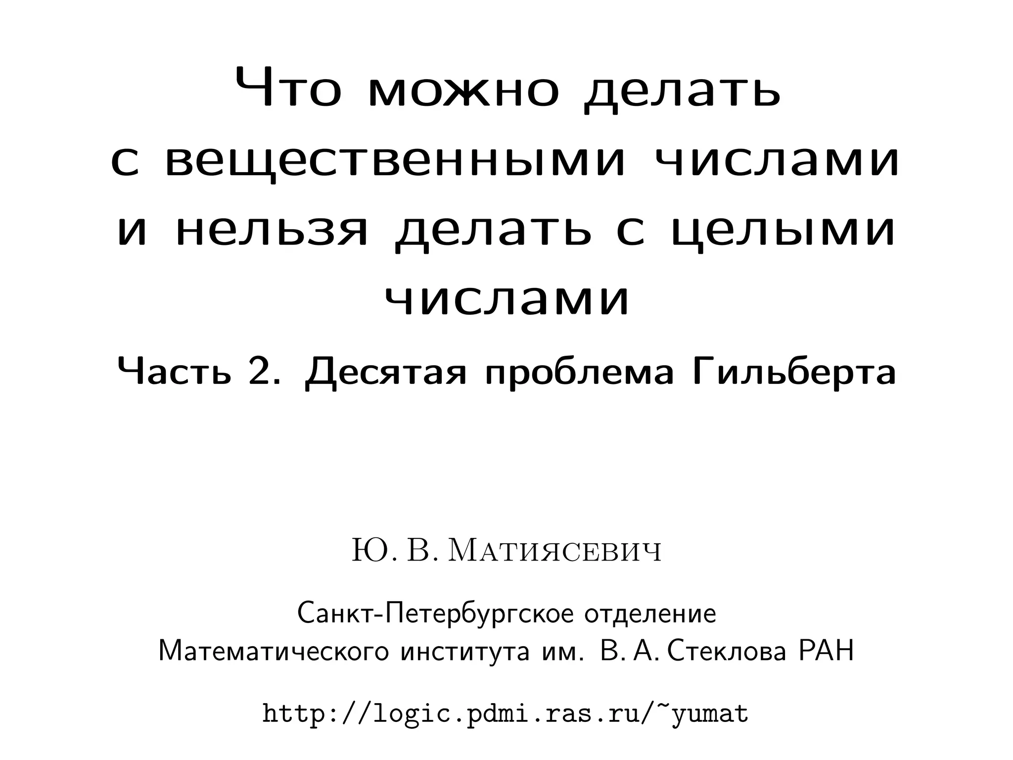 Что можно делать
с вещественными числами
и нельзя делать с целыми
числами
Часть 2. Десятая проблема Гильберта

Ю. В. Матиясевич
Санкт-Петербургское отделение
Математического института им. В. А. Стеклова РАН
http://logic.pdmi.ras.ru/~yumat

 