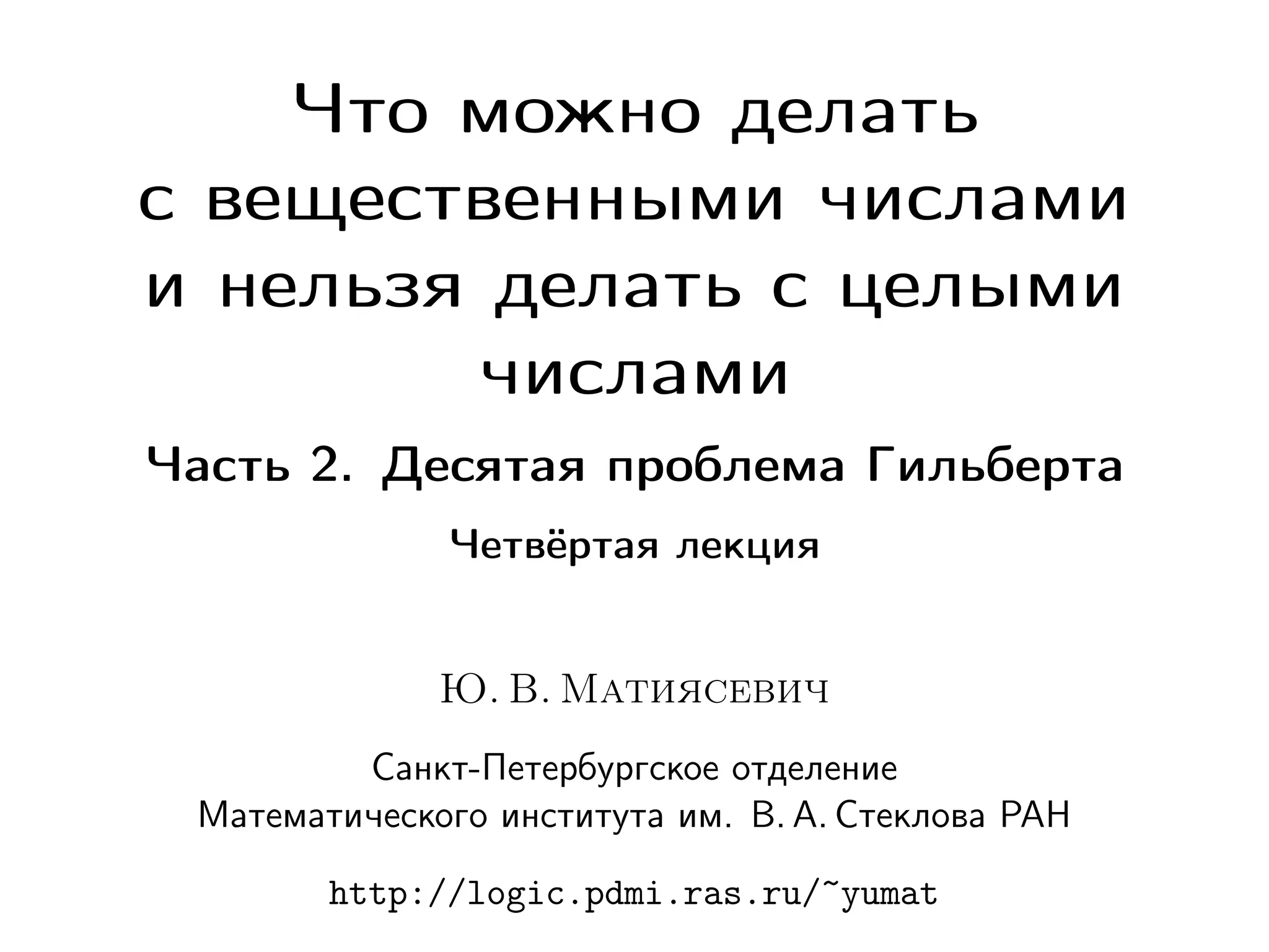Что можно делать
с вещественными числами
и нельзя делать с целыми
числами
Часть 2. Десятая проблема Гильберта
Четвёртая лекция

Ю. В. Матиясевич
Санкт-Петербургское отделение
Математического института им. В. А. Стеклова РАН
http://logic.pdmi.ras.ru/~yumat

 