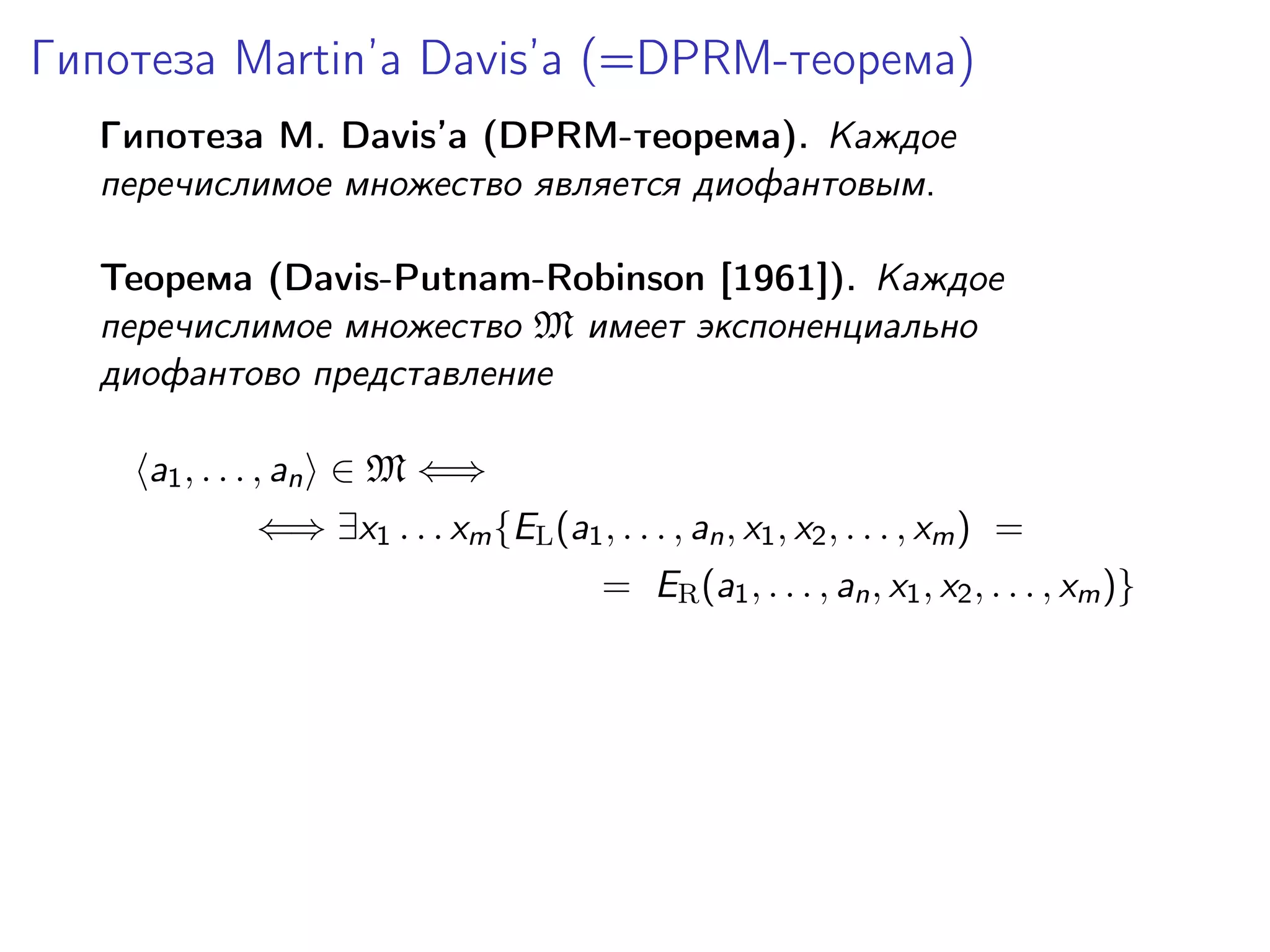 Гипотеза Martin’a Davis’а (=DPRM-теорема)
Гипотеза M. Davis’а (DPRM-теорема). Каждое
перечислимое множество является диофантовым.
Теорема (Davis-Putnam-Robinson [1961]). Каждое
перечислимое множество M имеет экспоненциально
диофантово представление
a1 , . . . , an ∈ M ⇐⇒
⇐⇒ ∃x1 . . . xm {EL (a1 , . . . , an , x1 , x2 , . . . , xm ) =
= ER (a1 , . . . , an , x1 , x2 , . . . , xm )}

 