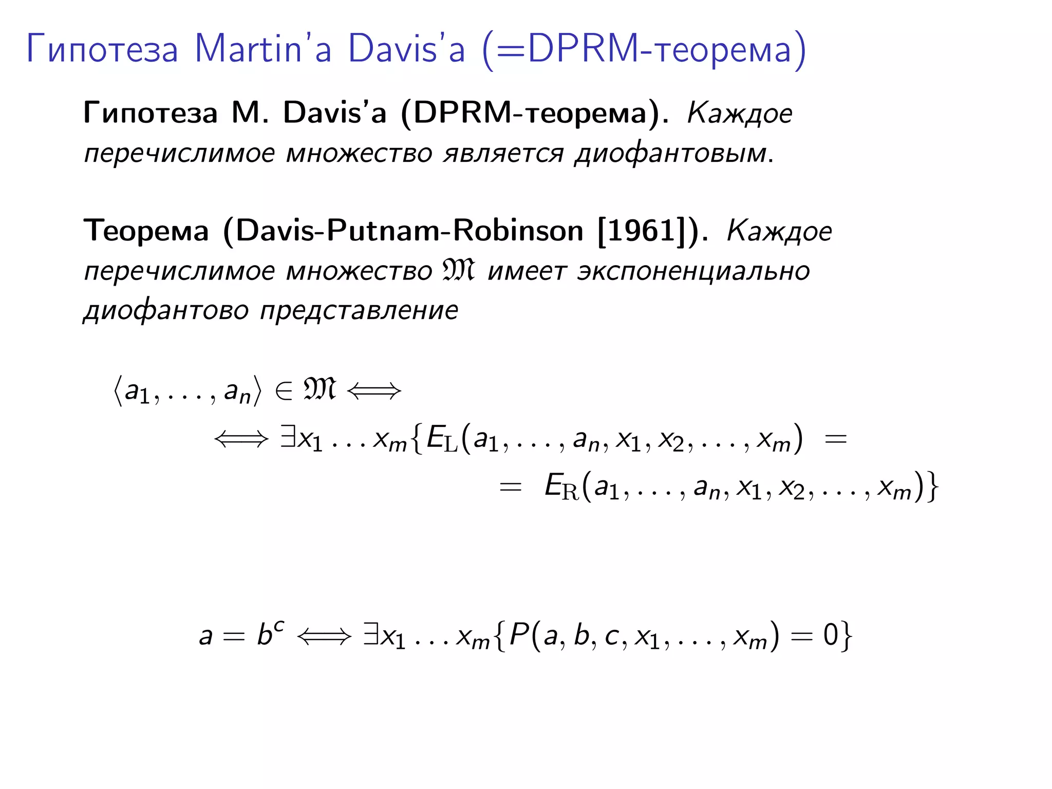 Гипотеза Martin’a Davis’а (=DPRM-теорема)
Гипотеза M. Davis’а (DPRM-теорема). Каждое
перечислимое множество является диофантовым.
Теорема (Davis-Putnam-Robinson [1961]). Каждое
перечислимое множество M имеет экспоненциально
диофантово представление
a1 , . . . , an ∈ M ⇐⇒
⇐⇒ ∃x1 . . . xm {EL (a1 , . . . , an , x1 , x2 , . . . , xm ) =
= ER (a1 , . . . , an , x1 , x2 , . . . , xm )}

a = b c ⇐⇒ ∃x1 . . . xm {P(a, b, c, x1 , . . . , xm ) = 0}

 