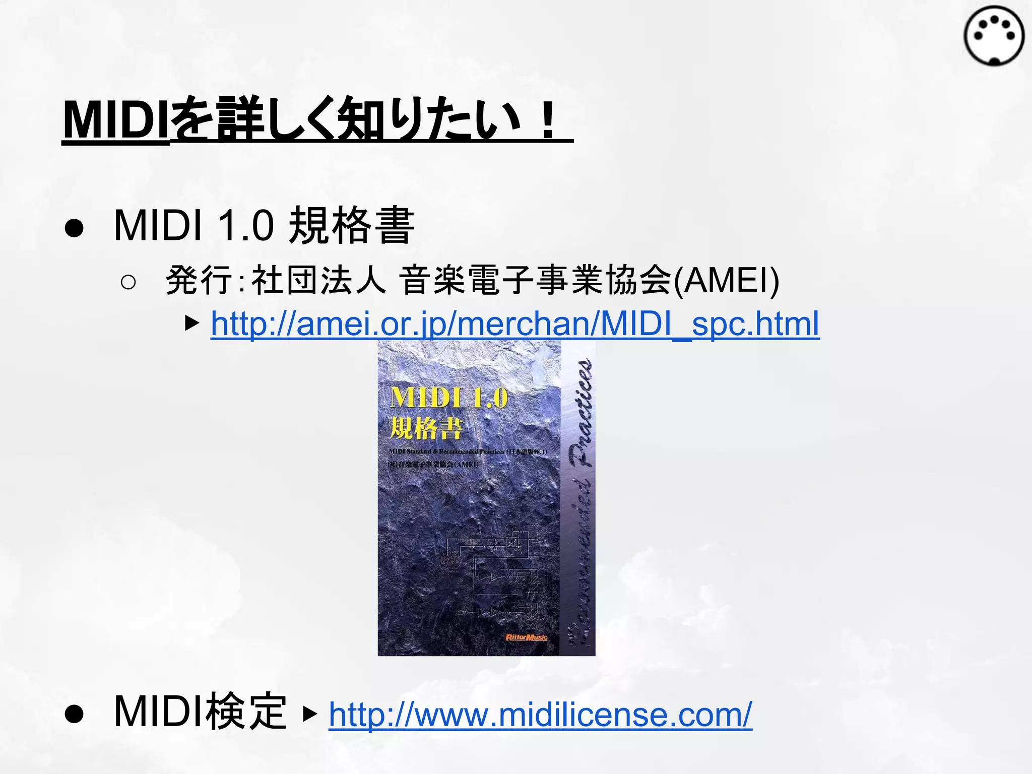MIDIを詳しく知りたい！
● MIDI 1.0 規格書
○ 発行：社団法人 音楽電子事業協会(AMEI)
▶ http://amei.or.jp/merchan/MIDI_spc.html

● MIDI検定 ▶ http://www.midilicense.com/

 