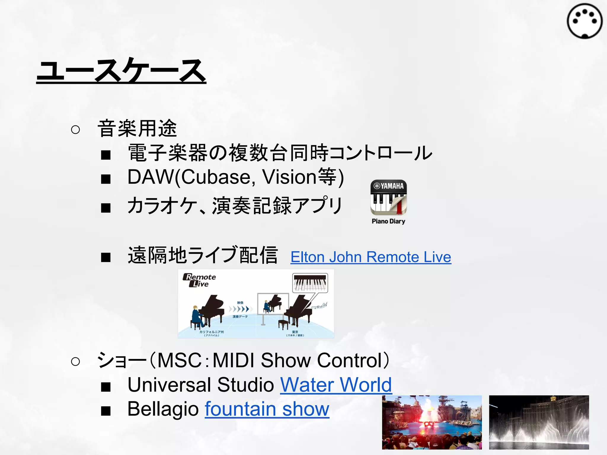 ユースケース
○ 音楽用途
■ 電子楽器の複数台同時コントロール
■ DAW(Cubase, Vision等)
■ カラオケ、演奏記録アプリ
■ 遠隔地ライブ配信

Elton John Remote Live

○ ショー（MSC：MIDI Show Control）
■ Universal Studio Water World
■ Bellagio fountain show

 