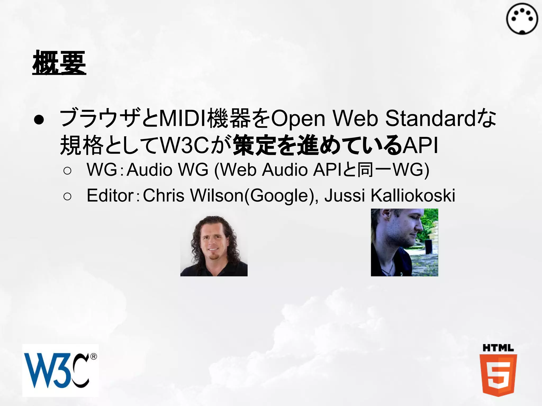 概要
● ブラウザとMIDI機器をOpen Web Standardな
規格としてW3Cが策定を進めているAPI
○ WG：Audio WG (Web Audio APIと同一WG)
○ Editor：Chris Wilson(Google), Jussi Kalliokoski

 