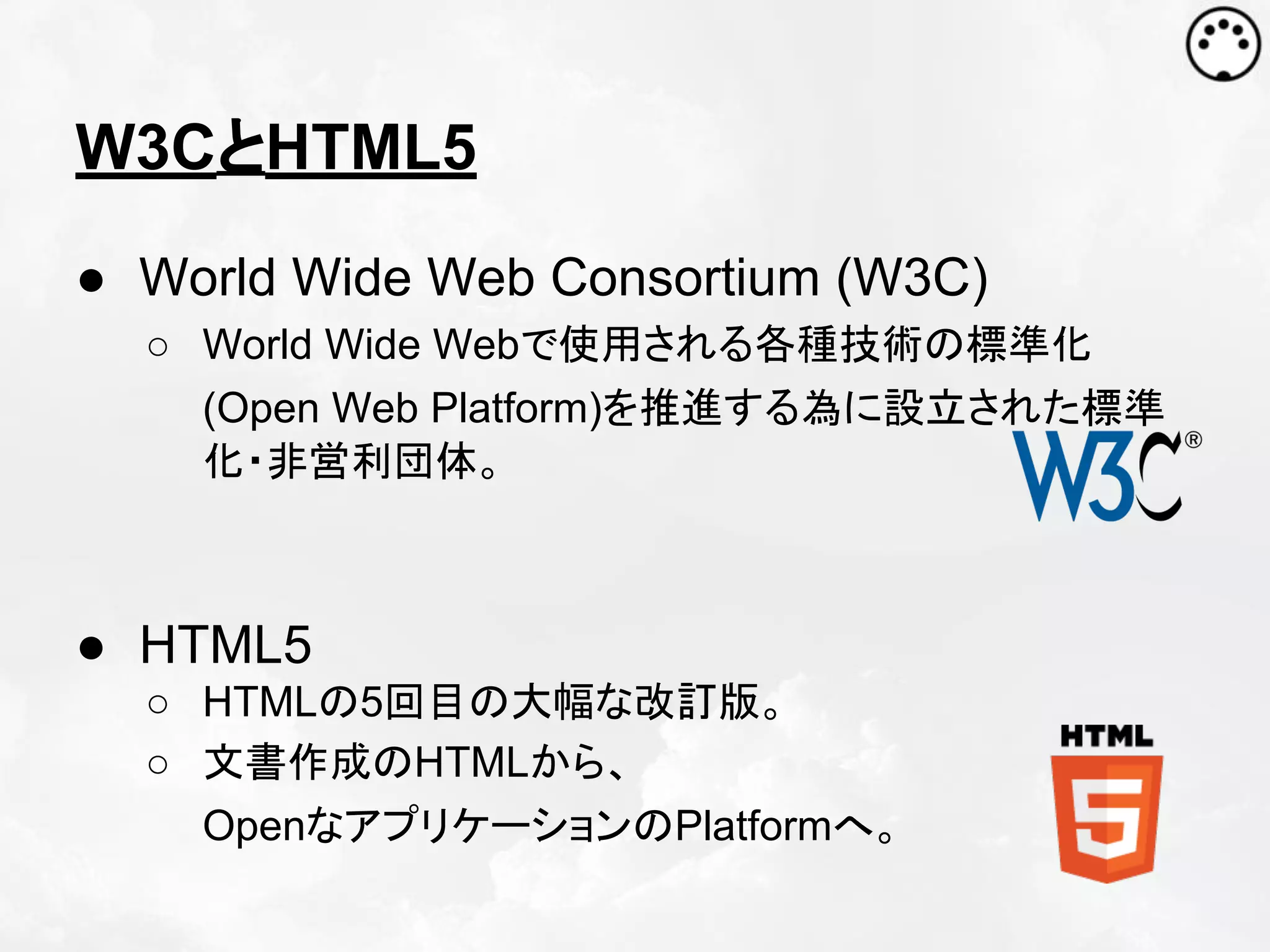W3CとHTML5
● World Wide Web Consortium (W3C)
○ World Wide Webで使用される各種技術の標準化
(Open Web Platform)を推進する為に設立された標準
化・非営利団体。

● HTML5
○ HTMLの5回目の大幅な改訂版。
○ 文書作成のHTMLから、
OpenなアプリケーションのPlatformへ。

 