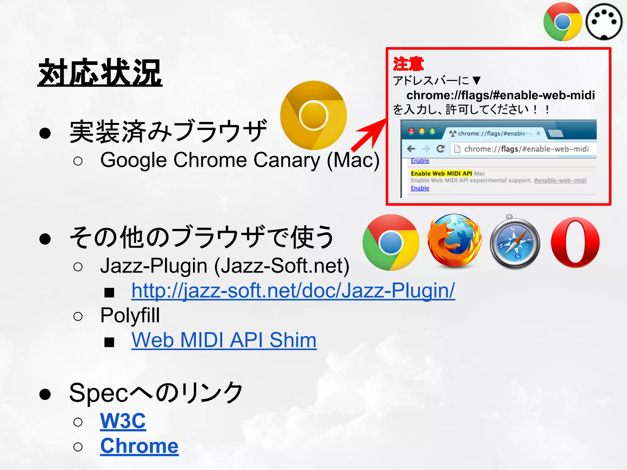 対応状況

注意
アドレスバーに ▼
chrome://flags/#enable-web-midi
を入力し、許可してください！！

● 実装済みブラウザ
○ Google Chrome Canary (Mac)

● その他のブラウザで使う
○ Jazz-Plugin (Jazz-Soft.net)
■ http://jazz-soft.net/doc/Jazz-Plugin/
○ Polyfill
■ Web MIDI API Shim

● Specへのリンク
○ W3C
○ Chrome

 