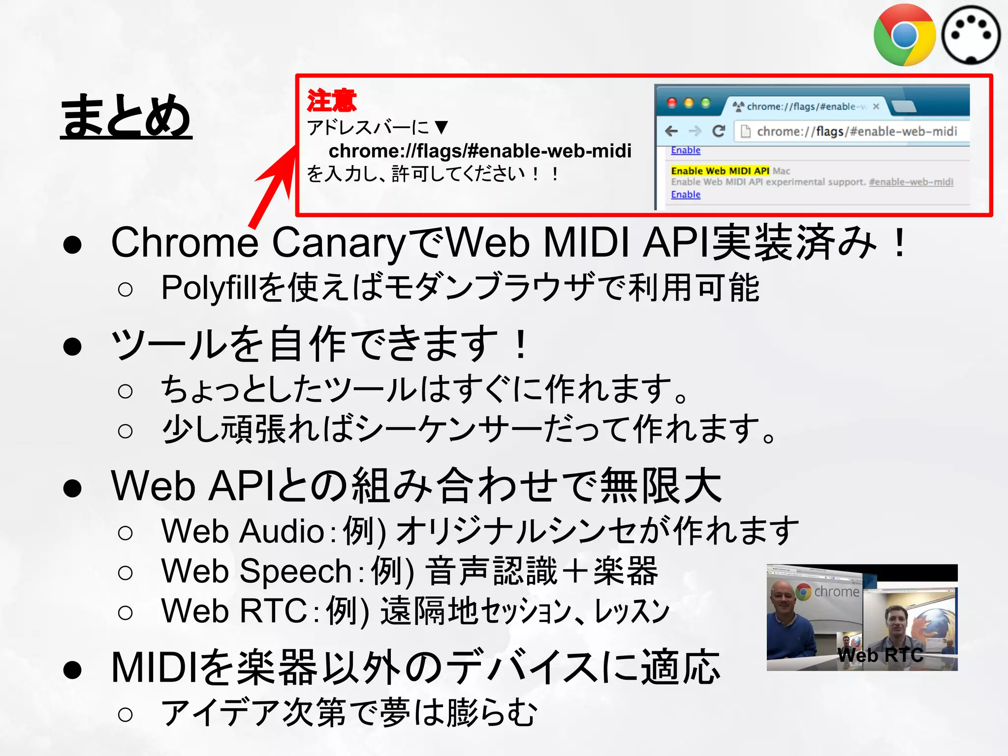 まとめ

注意
アドレスバーに ▼
chrome://flags/#enable-web-midi
を入力し、許可してください！！

● Chrome CanaryでWeb MIDI API実装済み！
○ Polyfillを使えばモダンブラウザで利用可能

● ツールを自作できます！
○ ちょっとしたツールはすぐに作れます。
○ 少し頑張ればシーケンサーだって作れます。

● Web APIとの組み合わせで無限大
○ Web Audio：例) オリジナルシンセが作れます
○ Web Speech：例) 音声認識＋楽器
○ Web RTC：例) 遠隔地ｾｯｼｮﾝ、ﾚｯｽﾝ

● MIDIを楽器以外のデバイスに適応
○ アイデア次第で夢は膨らむ

Web RTC

 