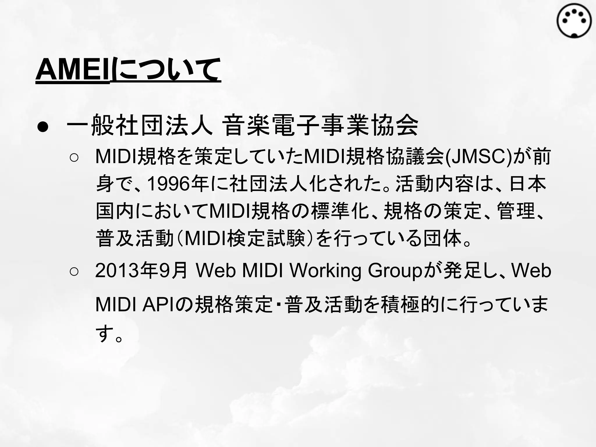 AMEIについて
● 一般社団法人 音楽電子事業協会
○ MIDI規格を策定していたMIDI規格協議会(JMSC)が前
身で、1996年に社団法人化された。活動内容は、日本
国内においてMIDI規格の標準化、規格の策定、管理、
普及活動（MIDI検定試験）を行っている団体。
○ 2013年9月 Web MIDI Working Groupが発足し、Web
MIDI APIの規格策定・普及活動を積極的に行っていま
す。

 