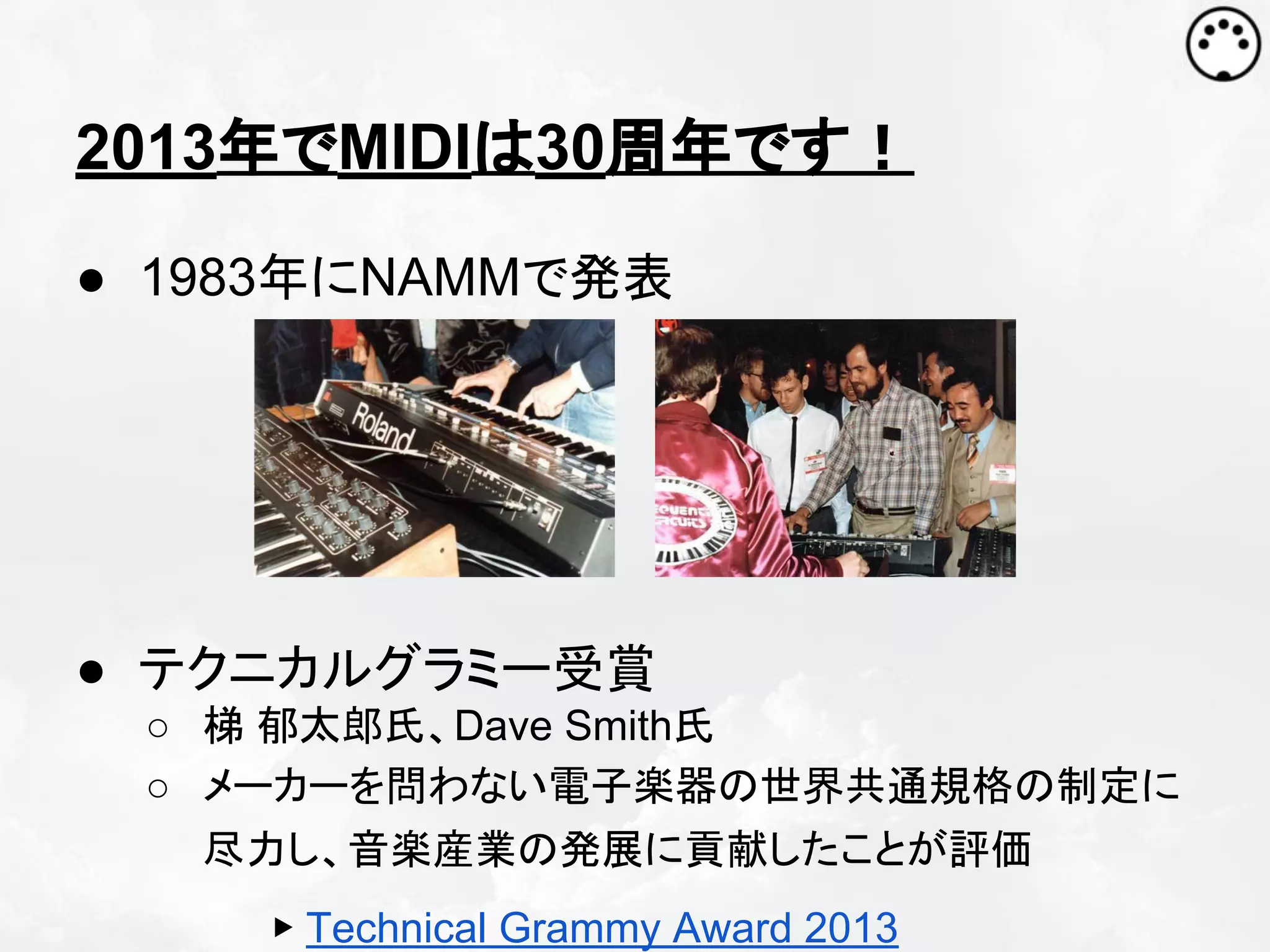 2013年でMIDIは30周年です！
● 1983年にNAMMで発表

● テクニカルグラミー受賞
○ 梯 郁太郎氏、Dave Smith氏
○ メーカーを問わない電子楽器の世界共通規格の制定に
尽力し、音楽産業の発展に貢献したことが評価
▶ Technical Grammy Award 2013

 