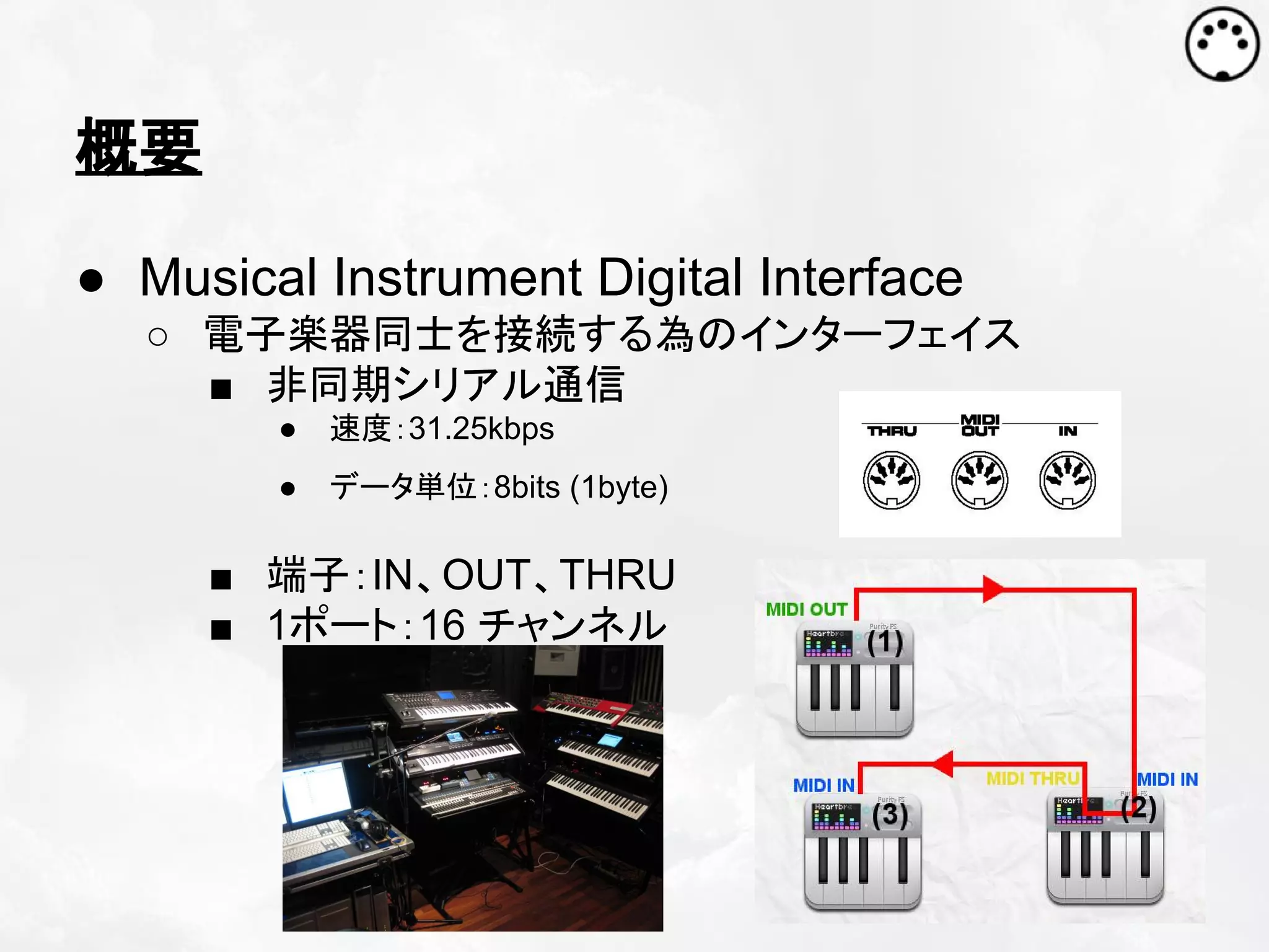 概要
● Musical Instrument Digital Interface
○ 電子楽器同士を接続する為のインターフェイス
■ 非同期シリアル通信
●

速度：31.25kbps

●

データ単位：8bits (1byte)

■ 端子：IN、OUT、THRU
■ 1ポート：16 チャンネル

 