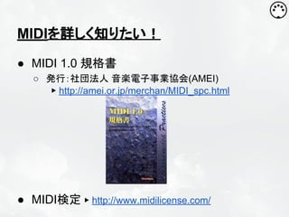 MIDIを詳しく知りたい！
● MIDI 1.0 規格書
○ 発行：社団法人 音楽電子事業協会(AMEI)
▶ http://amei.or.jp/merchan/MIDI_spc.html

● MIDI検定 ▶ http://www.midilicense.com/

 