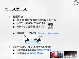 ユースケース
○ 音楽用途
■ 電子楽器の複数台同時コントロール
■ DAW(Cubase, Vision等)
■ カラオケ、演奏記録アプリ
■ 遠隔地ライブ配信

Elton John Remote Live

○ ショー（MSC：MIDI Show Control）
■ Universal Studio Water World
■ Bellagio fountain show

 
