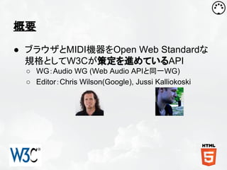 概要
● ブラウザとMIDI機器をOpen Web Standardな
規格としてW3Cが策定を進めているAPI
○ WG：Audio WG (Web Audio APIと同一WG)
○ Editor：Chris Wilson(Google), Jussi Kalliokoski

 